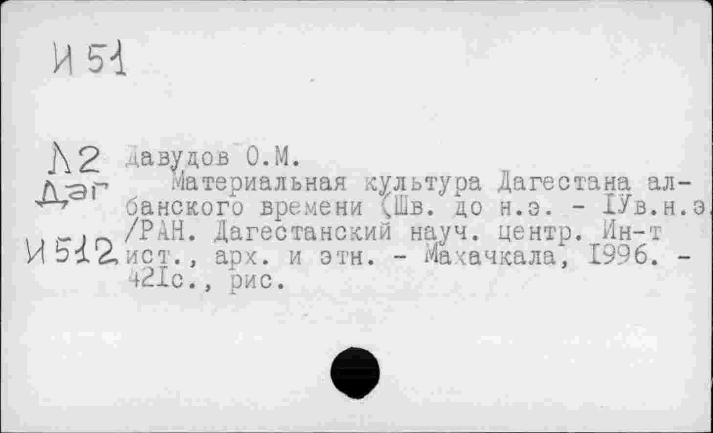 ﻿И bd
Л 2 _й,-аг
И 512,
давуцов О.М.
Материальная культура Дагестана албанского времени (Шв. до н.э. - ХУв.н.э /РАН. Дагестанский науч, центр. Ин-т ист., арх. и этн. - Махачкала* 1996. -421с., рис.